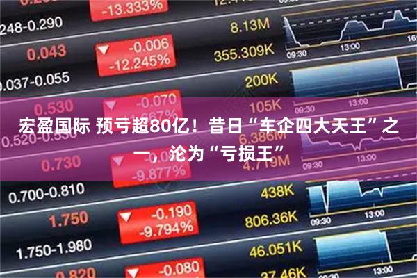 宏盈国际 预亏超80亿！昔日“车企四大天王”之一，沦为“亏损王”